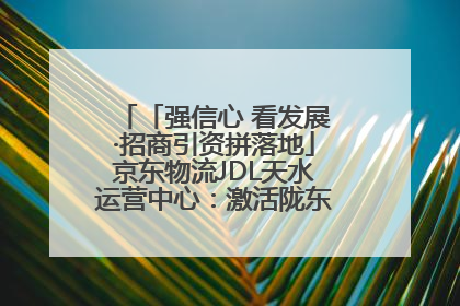「强信心 看发展·招商引资拼落地」京东物流JDL天水运营中心：激活陇东南区域经济新引擎