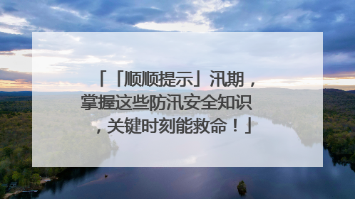 「顺顺提示」汛期，掌握这些防汛安全知识，关键时刻能救命！