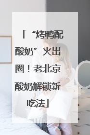 “烤鸭配酸奶”火出圈！老北京酸奶解锁新吃法