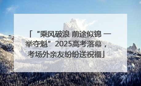 “乘风破浪 前途似锦 一举夺魁”2025高考落幕，考场外亲友纷纷送祝福