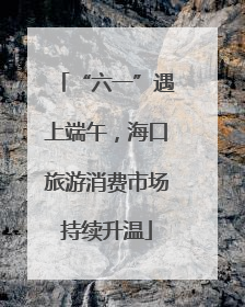 “六一”遇上端午，海口旅游消费市场持续升温