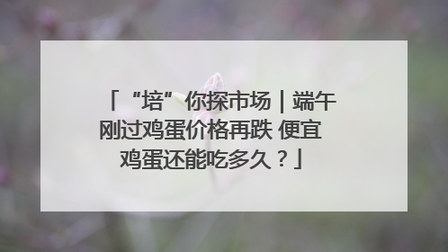 “培”你探市场｜端午刚过鸡蛋价格再跌 便宜鸡蛋还能吃多久？