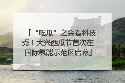“吃瓜”之余看科技秀！大兴西瓜节首次在国际氢能示范区启幕