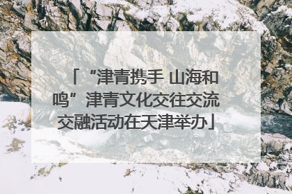 “津青携手 山海和鸣”津青文化交往交流交融活动在天津举办
