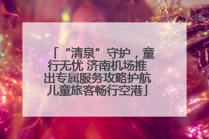 “清泉”守护，童行无忧 济南机场推出专属服务攻略护航儿童旅客畅行空港