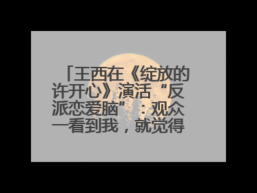 王西在《绽放的许开心》演活“反派恋爱脑”：观众一看到我，就觉得不是好人