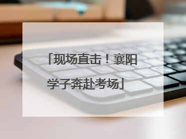 现场直击！襄阳学子奔赴考场