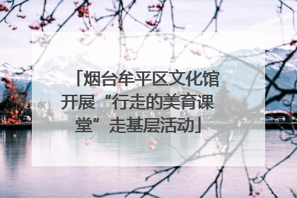 烟台牟平区文化馆开展“行走的美育课堂”走基层活动