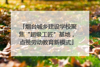烟台城乡建设学校聚焦“超级工匠”基地，点赞劳动教育新模式
