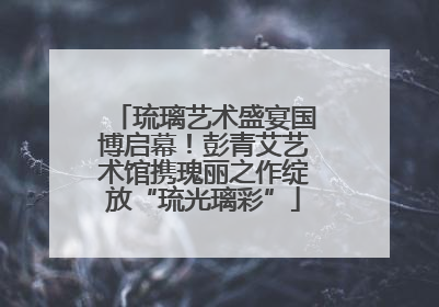 琉璃艺术盛宴国博启幕！彭青艾艺术馆携瑰丽之作绽放“琉光璃彩”