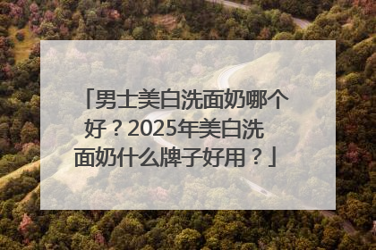 男士美白洗面奶哪个好？2025年美白洗面奶什么牌子好用？