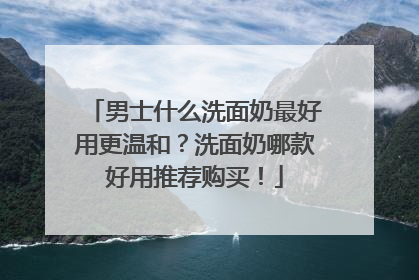 男士什么洗面奶最好用更温和？洗面奶哪款好用推荐购买！
