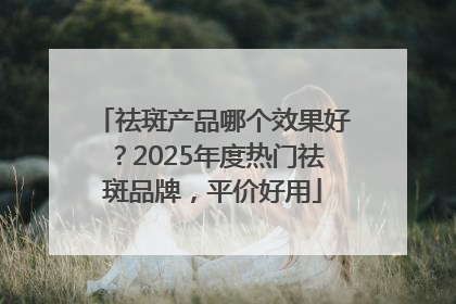 祛斑产品哪个效果好？2025年度热门祛斑品牌，平价好用