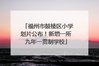 福州市鼓楼区小学划片公布！新增一所九年一贯制学校