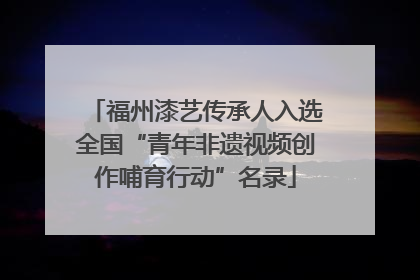 福州漆艺传承人入选全国“青年非遗视频创作哺育行动”名录