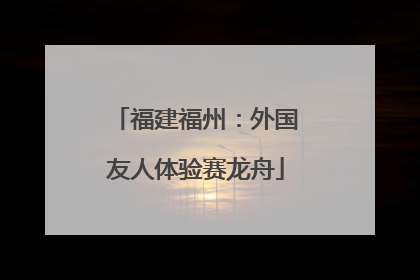 福建福州：外国友人体验赛龙舟