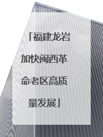 福建龙岩加快闽西革命老区高质量发展