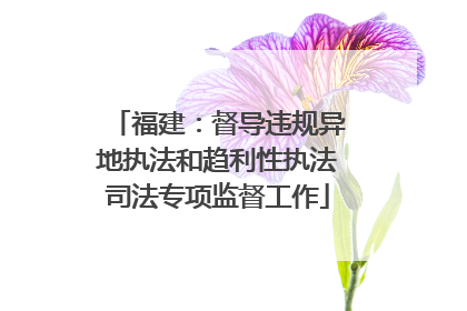 福建：督导违规异地执法和趋利性执法司法专项监督工作