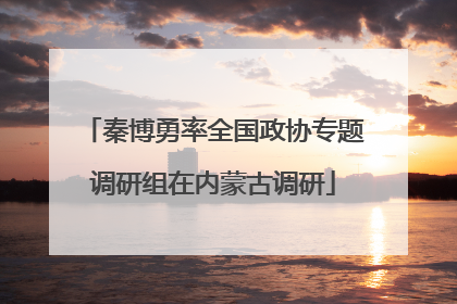 秦博勇率全国政协专题调研组在内蒙古调研