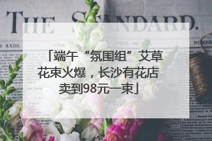 端午“氛围组”艾草花束火爆，长沙有花店卖到98元一束
