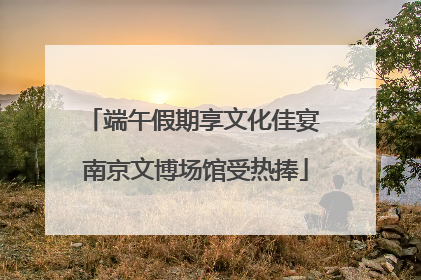 端午假期享文化佳宴 南京文博场馆受热捧