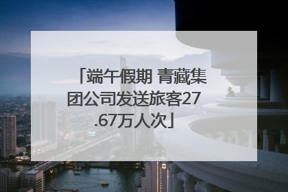 端午假期 青藏集团公司发送旅客27.67万人次
