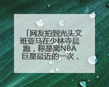 网友拍到光头文班亚马在少林寺晨跑，称是离NBA巨星最近的一次，景区回应