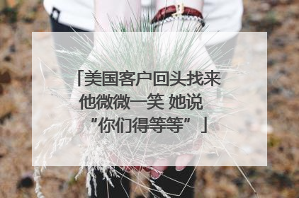 美国客户回头找来 他微微一笑 她说“你们得等等”