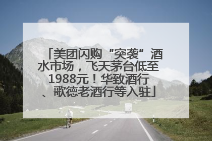 美团闪购“突袭”酒水市场，飞天茅台低至1988元！华致酒行、歌德老酒行等入驻