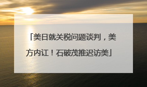 美日就关税问题谈判，美方内讧！石破茂推迟访美