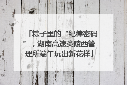 粽子里的“纪律密码”，湖南高速炎陵西管理所端午玩出新花样