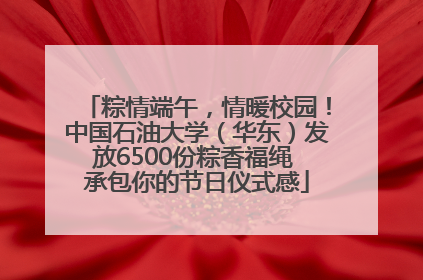 粽情端午，情暖校园！中国石油大学（华东）发放6500份粽香福绳 承包你的节日仪式感