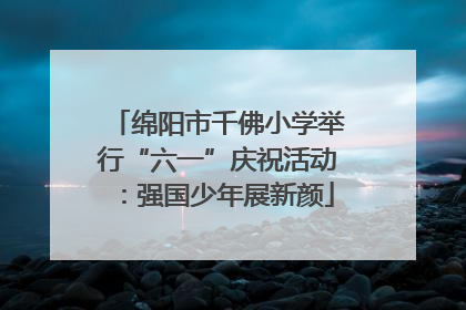 绵阳市千佛小学举行“六一”庆祝活动：强国少年展新颜