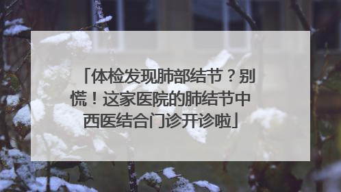 体检发现肺部结节？别慌！这家医院的肺结节中西医结合门诊开诊啦