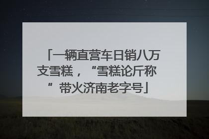 一辆直营车日销八万支雪糕，“雪糕论斤称”带火济南老字号