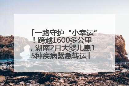 一路守护“小幸运”！跨越1600多公里，湖南2月大婴儿患15种疾病紧急转运