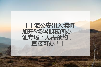 上海公安出入境将加开5场暑期夜间办证专场：无需预约，直接可办！