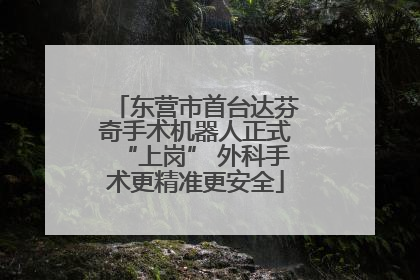 东营市首台达芬奇手术机器人正式“上岗” 外科手术更精准更安全