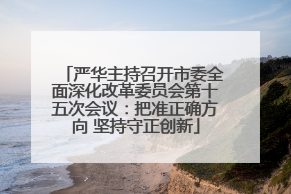 严华主持召开市委全面深化改革委员会第十五次会议：把准正确方向 坚持守正创新