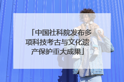 中国社科院发布多项科技考古与文化遗产保护重大成果