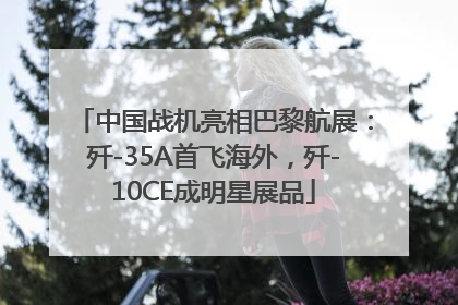 中国战机亮相巴黎航展：歼-35A首飞海外，歼-10CE成明星展品
