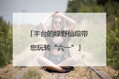 丰台的绿野仙踪带您玩转“六一”
