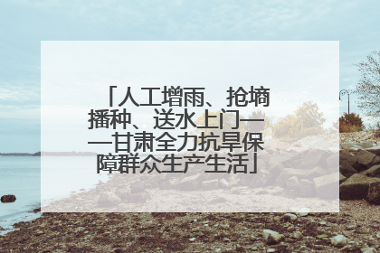 人工增雨、抢墒播种、送水上门——甘肃全力抗旱保障群众生产生活