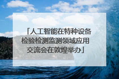 人工智能在特种设备检验检测监测领域应用交流会在敦煌举办