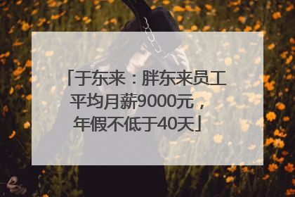 于东来：胖东来员工平均月薪9000元，年假不低于40天