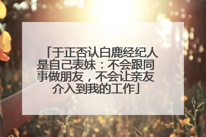 于正否认白鹿经纪人是自己表妹：不会跟同事做朋友，不会让亲友介入到我的工作