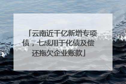 云南近千亿新增专项债，七成用于化债及偿还拖欠企业账款