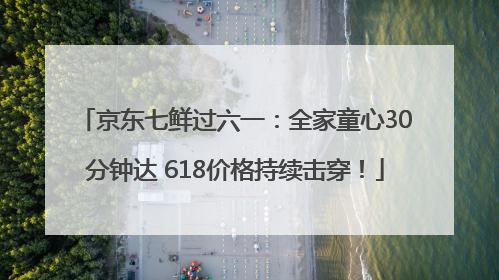 京东七鲜过六一：全家童心30分钟达 618价格持续击穿！