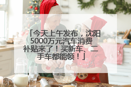 今天上午发布，沈阳5000万元汽车消费补贴来了！买新车、二手车都能领！