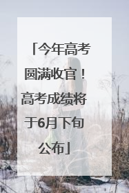 今年高考圆满收官！高考成绩将于6月下旬公布